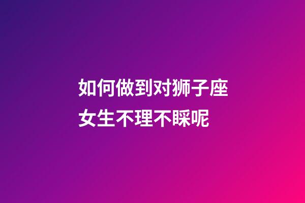 如何做到对狮子座女生不理不睬呢-第1张-星座运势-玄机派