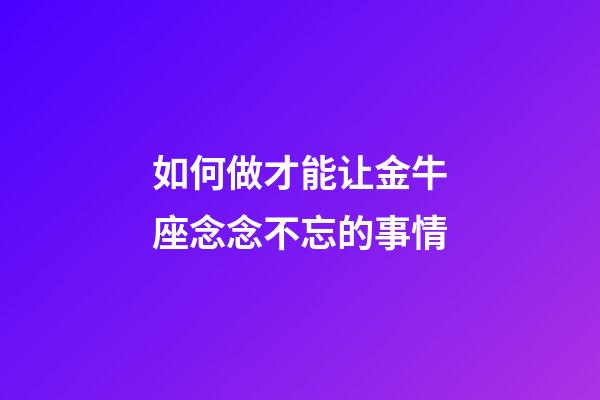 如何做才能让金牛座念念不忘的事情