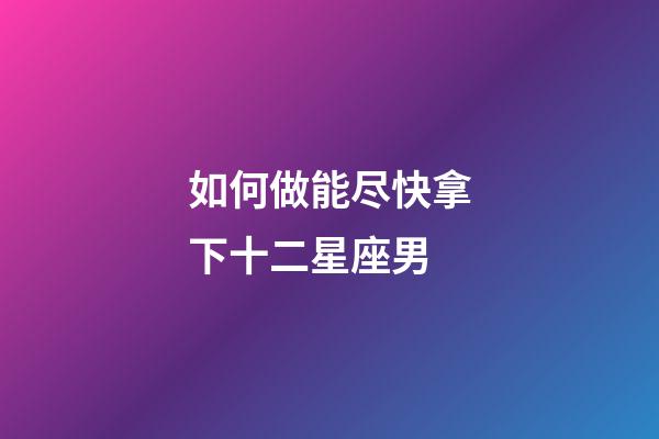 如何做能尽快拿下十二星座男-第1张-星座运势-玄机派