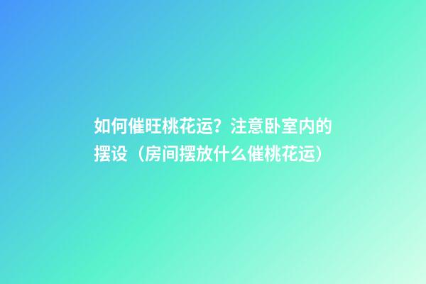 如何催旺桃花运？注意卧室内的摆设（房间摆放什么催桃花运）