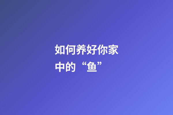 如何养好你家中的“鱼”