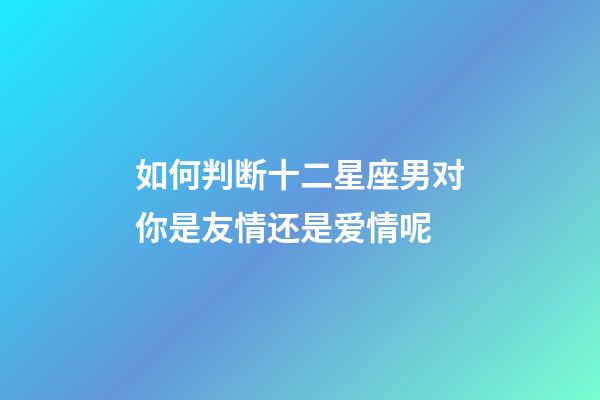 如何判断十二星座男对你是友情还是爱情呢-第1张-星座运势-玄机派