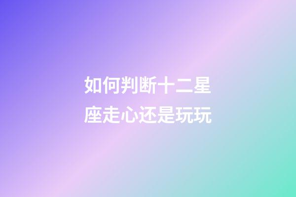 如何判断十二星座走心还是玩玩-第1张-星座运势-玄机派