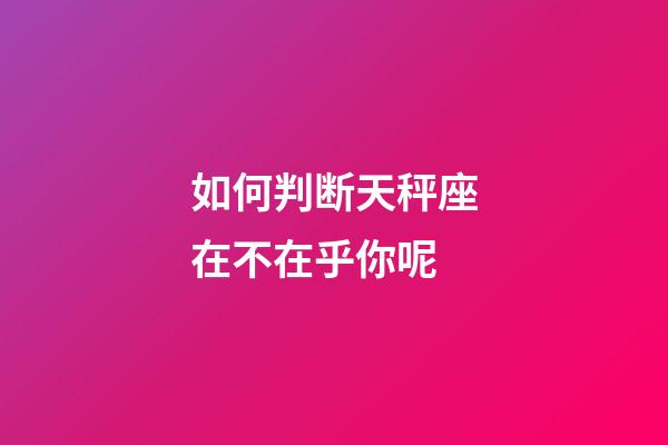 如何判断天秤座在不在乎你呢-第1张-星座运势-玄机派