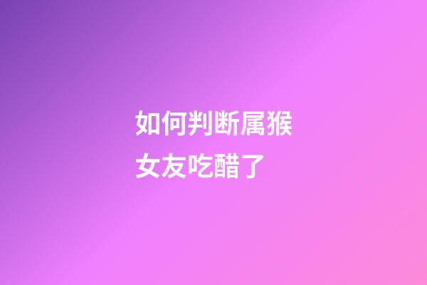 如何判断属猴女友吃醋了