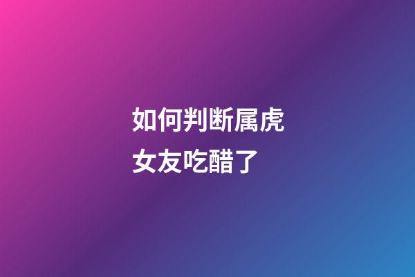 如何判断属虎女友吃醋了