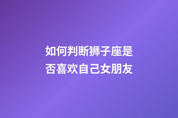 如何判断狮子座是否喜欢自己女朋友-第1张-星座运势-玄机派