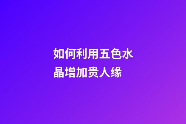 如何利用五色水晶增加贵人缘