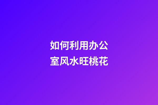 如何利用办公室风水旺桃花