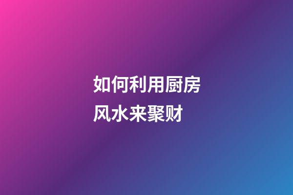 如何利用厨房风水来聚财