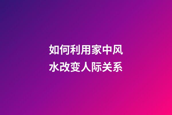 如何利用家中风水改变人际关系