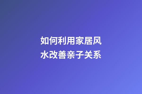 如何利用家居风水改善亲子关系