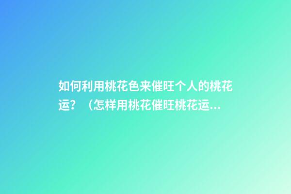 如何利用桃花色来催旺个人的桃花运？（怎样用桃花催旺桃花运）