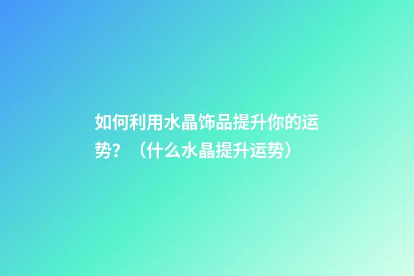 如何利用水晶饰品提升你的运势？（什么水晶提升运势）