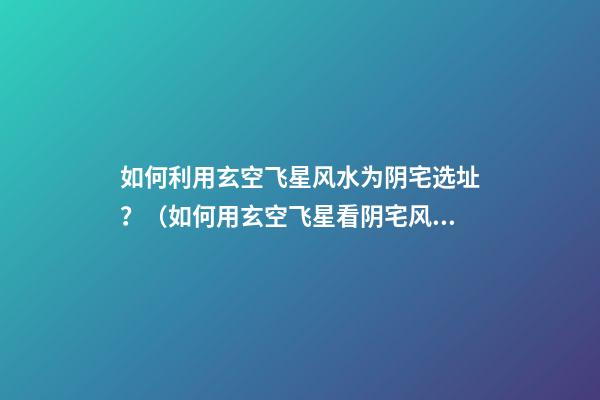 如何利用玄空飞星风水为阴宅选址？（如何用玄空飞星看阴宅风水）