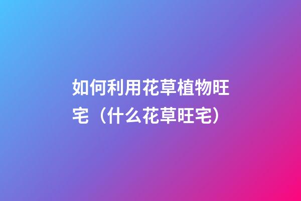 如何利用花草植物旺宅（什么花草旺宅）