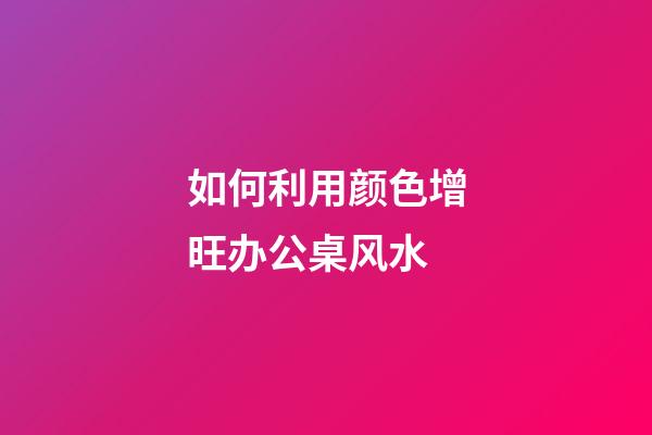 如何利用颜色增旺办公桌风水