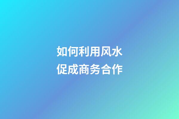 如何利用风水促成商务合作