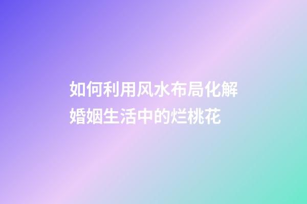 如何利用风水布局化解婚姻生活中的烂桃花