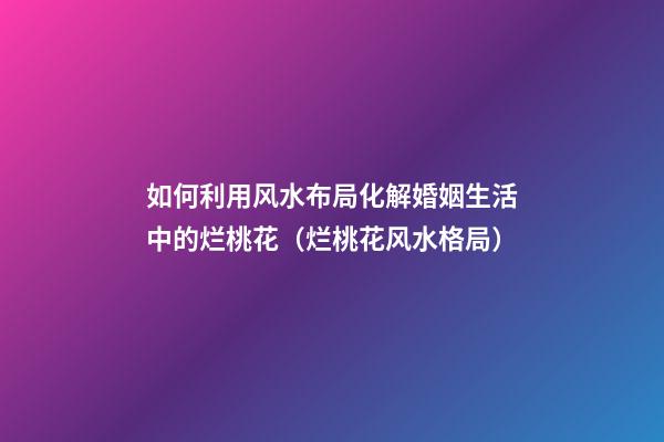 如何利用风水布局化解婚姻生活中的烂桃花（烂桃花风水格局）