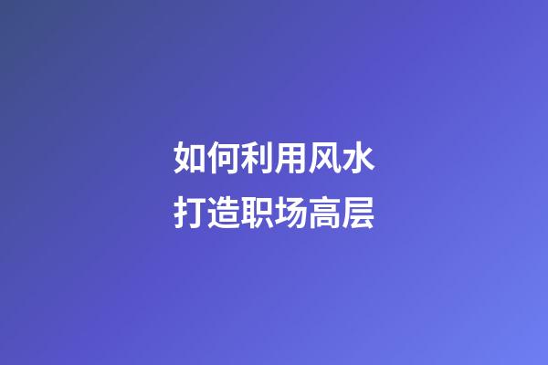 如何利用风水打造职场高层
