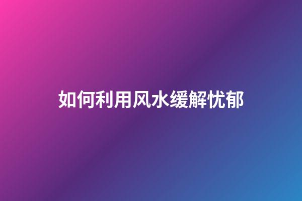 如何利用风水缓解忧郁