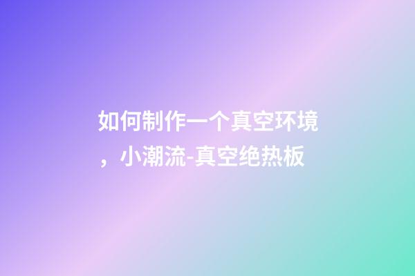 如何制作一个真空环境，小潮流-真空绝热板-第1张-观点-玄机派