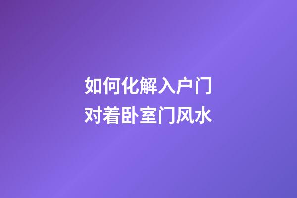 如何化解入户门对着卧室门风水
