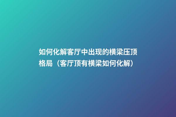 如何化解客厅中出现的横梁压顶格局（客厅顶有横梁如何化解）