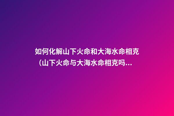 如何化解山下火命和大海水命相克（山下火命与大海水命相克吗）