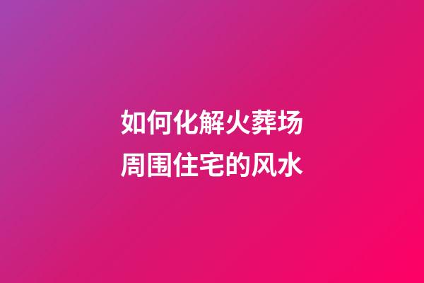 如何化解火葬场周围住宅的风水