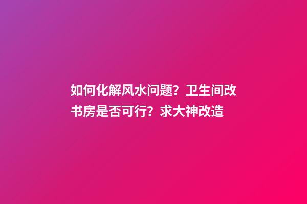 如何化解风水问题？卫生间改书房是否可行？求大神改造