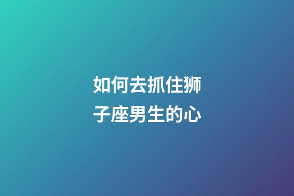 如何去抓住狮子座男生的心-第1张-星座运势-玄机派