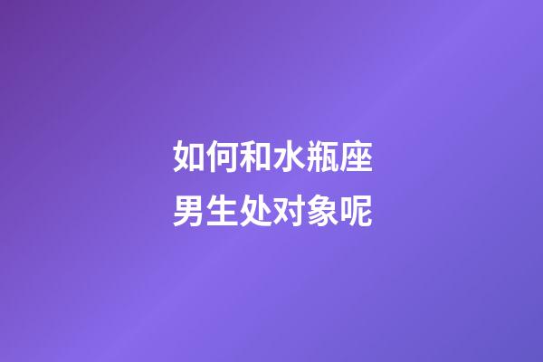 如何和水瓶座男生处对象呢-第1张-星座运势-玄机派