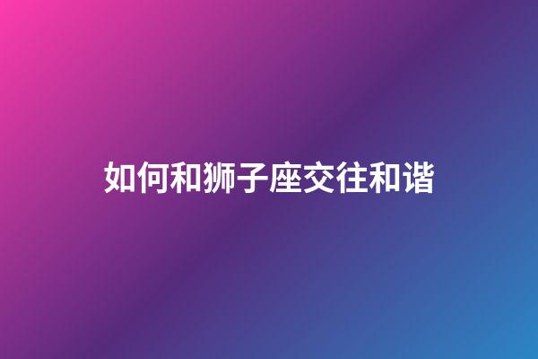 如何和狮子座交往和谐-第1张-星座运势-玄机派