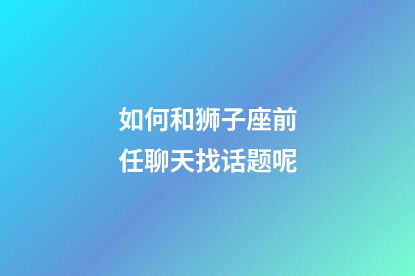 如何和狮子座前任聊天找话题呢-第1张-星座运势-玄机派