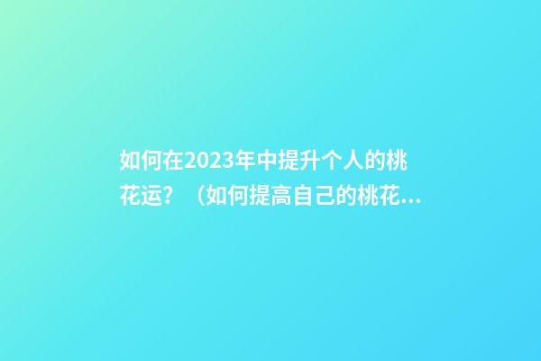 如何在2023年中提升个人的桃花运？（如何提高自己的桃花运势）