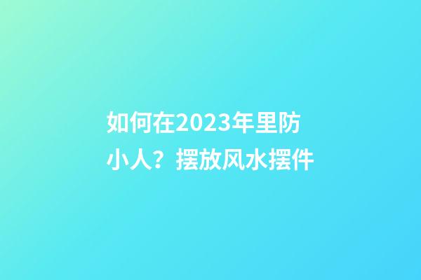 如何在2023年里防小人？摆放风水摆件