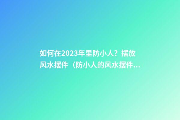如何在2023年里防小人？摆放风水摆件（防小人的风水摆件）