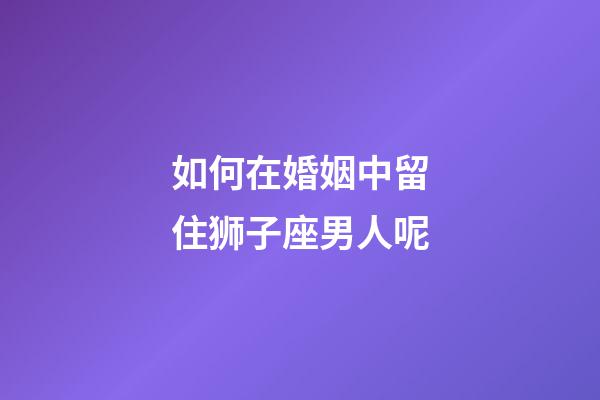 如何在婚姻中留住狮子座男人呢-第1张-星座运势-玄机派