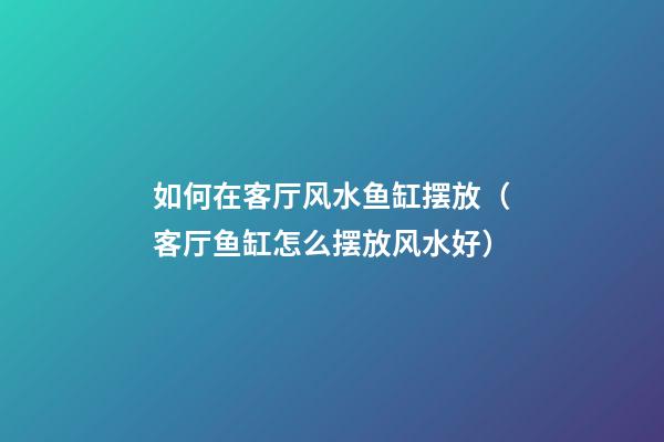 如何在客厅风水鱼缸摆放（客厅鱼缸怎么摆放风水好）