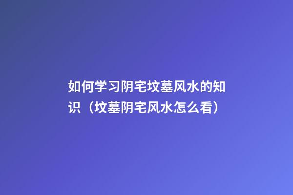 如何学习阴宅坟墓风水的知识（坟墓阴宅风水怎么看）
