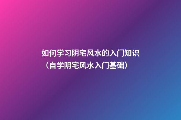 如何学习阴宅风水的入门知识（自学阴宅风水入门基础）