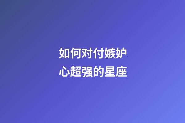 如何对付嫉妒心超强的星座-第1张-星座运势-玄机派