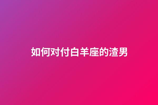 如何对付白羊座的渣男-第1张-星座运势-玄机派