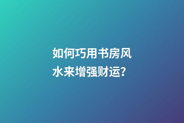 如何巧用书房风水来增强财运？