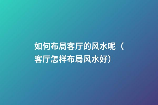 如何布局客厅的风水呢（客厅怎样布局风水好）