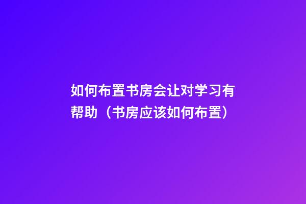 如何布置书房会让对学习有帮助（书房应该如何布置）