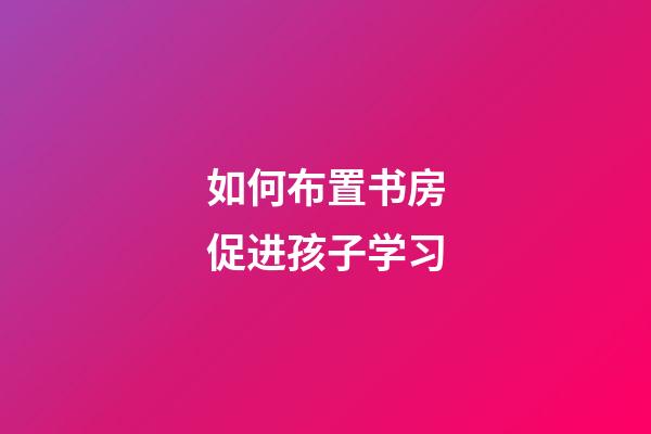 如何布置书房促进孩子学习