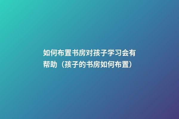 如何布置书房对孩子学习会有帮助（孩子的书房如何布置）